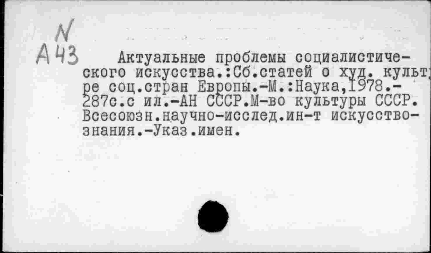 ﻿Актуальные проблемы социалистического искусства.:Сб.статей о худ. культ ре соц.стран Европы.-М.:Наука,1978.-287с.с ил.-АН СССР.М-во культуры СССР. Всесоюзн.н.аучно-исс лед. ин-т искусствознания.-Указ .имен.